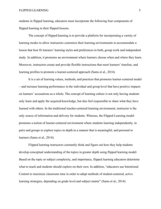 FLIPPED LEARNING 5
students in flipped learning, educators must incorporate the following four components of
flipped learning in their flipped lessons.
The concept of flipped learning is to provide a platform for incorporating a variety of
learning modes to allow instructors customize their learning environments to accommodate a
lesson that best fit learners’ learning styles and preferences in both, group work and independent
study. In addition, it promotes an environment where learners choose when and where they learn.
Moreover, instructors create and provide flexible instructions that meet learners’ timeline, and
learning profiles to promote a learner-centered approach (Sams et al., 2014).
It is a set of learning values, methods, and practices that promotes learner-centered model
– and increase learning performance in the individual and group level that have positive impacts
on learners’ accusations as a whole. The concept of learning culture is not only having students
only learn and apply the acquired knowledge, but also feel responsible to share what they have
learned with others. In the traditional teacher-centered learning environment, instructor is the
only source of information and delivery for students. Whereas, the Flipped Learning model
promotes a notion of learner-centered environment where students learning independently, in
pairs and groups to explore topics in depth in a manner that is meaningful, and personal to
learners (Sams et al., 2014).
Flipped learning instructors constantly think and figure out how they help students
develop conceptual understanding of the topics in greater depth using flipped learning model.
Based on the topic or subject complexity, and importance, flipped learning educators determine
what to teach and students should explore on their own. In addition, “educators use Intentional
Content to maximize classroom time in order to adopt methods of student-centered, active
learning strategies, depending on grade level and subject matter” (Sams et al., 2014).
 
