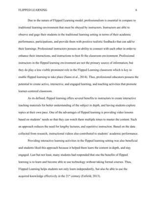 FLIPPED LEARNING 6
Due to the nature of Flipped Learning model, professionalism is essential in compare to
traditional learning environment that must be obeyed by instructors. Instructors are able to
observe and gage their students in the traditional learning setting in terms of their academic
performance, participations, and provide them with positive realistic feedbacks that can add to
their learnings. Professional instructors possess an ability to connect with each other in order to
enhance their interactions, and instructions to best fit the classroom environment. Professional
instructors in the flipped learning environment are not the primary source of information, but
they do play a less visible prominent role in the Flipped Learning classroom which is key to
enable flipped learning to take place (Sams et al., 2014). Thus, professional educators possess the
potential to create active, interactive, and engaged learning, and teaching activities that promote
learner-centered classroom.
As its defined, flipped learning offers several benefits to instructors to create interactive
teaching materials for better understanding of the subject in depth, and having students explore
topics at their own pace. One of the advantages of flipped learning is providing video lessons
based on students’ needs so that they can watch them multiple times to master the content. Such
an approach reduces the need for lengthy lectures, and repetitive instruction. Based on the data
collected from research, instructional videos also contributed to students’ academic performance.
Providing interactive learning activities in the flipped learning setting was also beneficial
and students liked this approach because it helped them learn the content in depth, and stay
engaged. Last but not least, many students had responded that one the benefits of flipped
learning is to learn and become able to use technology without taking formal courses. Thus,
Flipped Learning helps students not only learn independently, but also be able to use the
acquired knowledge effectively in the 21st
century (Enfield, 2013).
 