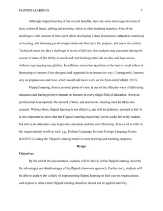 FLIPPED LEARNING 7
Although flipped learning offers several benefits, there are some challenges in terms of
time, technical issues, editing and revising videos or other teaching materials. One of the
challenges is the amount of time spent while developing videos (interactive instruction materials)
or locating, and choosing pre-developed materials that serve the purpose, and cover the content.
Technical issues are also a challenge in terms of delivery that students may encounter during the
course in terms of the ability to watch and read learning materials on time and have access
without experiencing any glitches. In addition, instruction repetition in the instructional videos is
frustrating to learners if not designed and organized in an interactive way. Consequently, learners
rely on preparations and trust, which would add more work on the front-end (Enfield, 2013).
Flipped learning, from a personal point of view, is one of the effective ways of delivering
education and having positive impacts on learners in every single field of education. However,
professional development, the amount of time, and instructors’ training must be taken into
account. Without them, flipped learning is not effective, and will be definitely doomed to fail. It
is also important to know that the Flipped Learning model may not be useful for every student,
but still is an interactive way to provide education usefully and effectively. It has a lot to offer in
the organizational world as well; e.g., Defense Language Institute Foreign Language Center
(DLIFLC) is using the Flipped Learning model in some learning and teaching programs.
Design
Objectives
By the end of this presentation, students will be able to define flipped learning, describe
the advantages and disadvantages of the flipped classroom approach. Furthermore, students will
be able to analyze the validity of implementing flipped learning in their current organizations,
and explain to what extent flipped learning should or should not be applied and why.
 