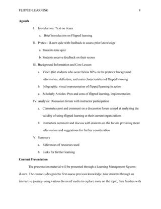 FLIPPED LEARNING 8
Agenda
I. Introduction: Text on ilearn
a. Brief introduction on Flipped learning
II. Pretest : iLearn quiz with feedback to assess prior knowledge
a. Students take quiz
b. Students receive feedback on their scores
III. Background Information and Core Lesson:
a. Video (for students who score below 80% on the pretest): background
information, definition, and main characteristics of flipped learning
b. Infographic: visual representation of flipped learning in action
c. Scholarly Articles: Pros and cons of flipped learning, implementation
IV. Analysis: Discussion forum with instructor participation
a. Classmates post and comment on a discussion forum aimed at analyzing the
validity of using flipped learning at their current organizations
b. Instructors comment and discuss with students on the forum, providing more
information and suggestions for further consideration
V. Summary
a. References of resources used
b. Links for further learning
Content Presentation
The presentation material will be presented through a Learning Management System:
iLearn. The course is designed to first assess previous knowledge, take students through an
interactive journey using various forms of media to explore more on the topic, then finishes with
 