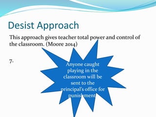 Desist Approach
This approach gives teacher total power and control of
the classroom. (Moore 2014)
7.
Anyone caught
playing in the
classroom will be
sent to the
principal’s office for
punishment.
 