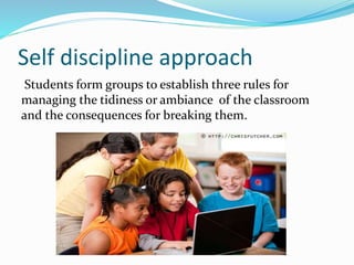 Self discipline approach
Students form groups to establish three rules for
managing the tidiness or ambiance of the classroom
and the consequences for breaking them.
 