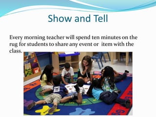 Show and Tell
Every morning teacher will spend ten minutes on the
rug for students to share any event or item with the
class.
 