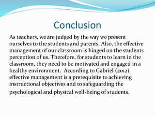 Conclusion
As teachers, we are judged by the way we present
ourselves to the students and parents. Also, the effective
management of our classroom is hinged on the students
perception of us. Therefore, for students to learn in the
classroom, they need to be motivated and engaged in a
healthy environment. According to Gabriel (2012)
effective management is a prerequisite to achieving
instructional objectives and to safeguarding the
psychological and physical well-being of students.
 