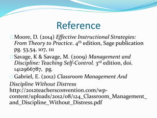 Reference
Moore, D. (2014) Effective Instructional Strategies:
From Theory to Practice. 4th edition, Sage publication
pg. 53,54, 107, 111
Savage, K & Savage, M. (2009) Management and
Discipline: Teaching Self-Control. 3rd edition, doi.
1412966787, pg.
Gabriel, E. (2012) Classroom Management And
Discipline Without Distress
http://2012teachersconvention.com/wp-
content/uploads/2012/08/124_Classroom_Management_
and_Discipline_Without_Distress.pdf
 