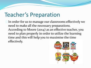 Teacher’s Preparation
In order for us to manage our classrooms effectively we
need to make all the necessary preparations.
According to Moore (2014) as an effective teacher, you
need to plan properly in order to utilize the learning
time and this will help you to maximise the time
effectively.
 