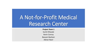 A Not-for-Profit Medical
Research Center
Project Team 1
Sumit Dhavale
Kevin Conroy
Bassam Basheer
Adnan Nazir
 