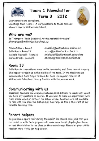 Team 1 Newsletter
                             Term 3            2012
Dear parents and caregivers,
Greetings from Team 1. A warm welcome to those families
who are new to Willowbank School.


Who are we?
Jo Thompson -Team Leader & Acting Assistant Principal
jthompson@willowbank.school.nz

Olivia Calder - Room 1            ocalder@willowbank.school.nz
Sally Ross - Room 13              sross@willowbank.school.nz
Michele Tidswell - Room 16        mtidswell@willowbank.school.nz
Bianca Brook - Room 23            bbrook@willowbank.school.nz

Room 13
Sally Ross is currently on leave and is recovering well from recent surgery.
She hopes to rejoin us in the middle of the term. In the meantime we
welcome Mrs. Sona Singh to Room 13. Sona is a regular reliever at
Willowbank School and is very familiar with the way we work.



Communicating with us
Classroom teachers are available between 8.30-8:55am to speak with you if
you have any questions or queries. If you wish to make an appointment with
them please email or contact the school office. Teachers are not available
to talk with you once the 8:55am bell has rung, as this is the start of our
valuable learning time.



Parent helpers
Do you have a spare hour during the week? We always have jobs that you
can assist us with. Perhaps you could make some fresh playdough at home
or test the children in the class on their word-rings. Please let your child’s
teacher know if you can help us out.
 