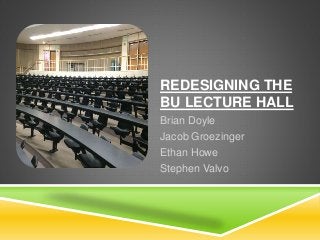 REDESIGNING THE
BU LECTURE HALL
Brian Doyle
Jacob Groezinger
Ethan Howe
Stephen Valvo
 