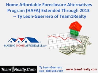 Home Affordable Foreclosure Alternatives
Program (HAFA) Extended Through 2013
   -- Ty Leon-Guerrero of Team1Realty




               Ty Leon-Guerrero
                                   www.team1realty.com
               Call : 800-533-7107
 