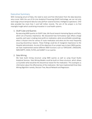 1
Executive Summary
With increasing amunt of Data, the need to store and find information from the data becomes
very cruical. With the use of On-Line Analytical Processing (OLAP) technology, we can not only
store large amout temporal data but also perfrom several business intelligence operations. CHSI
data provided has more than 5 and half million records. The aim of the project is to find
meanigful insight which could bring innovation in rural health systems.
1. OLAP Cube and Queries
By executing MDX queries on OLAP Cube, We found several interesting figures and facts,
which are of buiness importance. We discovered how Formulatory type effects charge
quantity, wich year is making most profit on medication, what are profitable caresettings,
what is infusion time for various IV route medication and what are the most frequently
ocuuring discontinue reasons. These findings could be of mangerial importance to the
Hospital administration. As one of the objective of our project was to learn MDX queries,
we have implemented several different MDX functions such as TOPCOUNT, CROSSJOIN,
NON EMPTY, HEAD, FILTER, and SUBSET in our queries.
2. Data Mining
We have build mining structure using DMX queries as well as using Visual Studio
Analytical Services. Data Mining Models could be build on these structure, which allows
us to predict what would be the discontinue reason for the medication. This could give us
information about the effectiveness of the medication. We have implemented three Data
Mining Algorithm namely, Decision Tree, Neural Network and Regression.
 