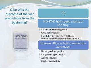 Q2a: Was the
outcome of the war                            No
predictable from the
    beginning?               HD-DVD had a good chance of
                                     winning:
                       • Low manufacturing costs
                       • Cheaper products
                       • Flexibility to easily have HD and
                         conventional version on the same DVD

                           However, Blu-ray had a competitive
                                      advantage:
                       •   Better product quality
                       •   Larger storage capacity
                       •   Added security
                       •   Higher availability
 