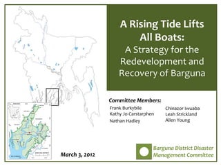 A Rising Tide Lifts
                        All Boats:
                     A Strategy for the
                    Redevelopment and
                    Recovery of Barguna

                Committee Members:
                Frank Burkybile         Chinazor Iwuaba
                Kathy Jo Carstarphen    Leah Strickland
                Nathan Hadley           Allen Young




                                   Barguna District Disaster
March 3, 2012                      Management Committee
 
