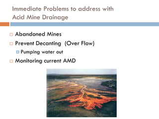 Immediate Problems to address with
Acid Mine Drainage

   Abandoned Mines
   Prevent Decanting (Over Flow)
     Pumping   water out
   Monitoring current AMD
 