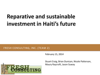 Reparative and sustainable
investment in Haiti’s future

FRESH CONSULTING, INC. (TEAM 2)
February 15, 2014

Stuart Craig, Brian Dunican, Nicole Patterson,
Maury Raycroft, Jason Suway

 