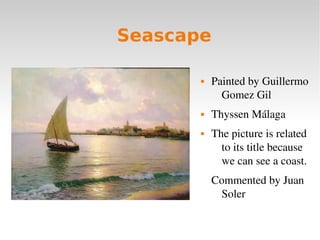 Seascape
 Painted by Guillermo 
Gomez Gil 
 Thyssen Málaga
 The picture is related 
to its title because 
we can see a ...