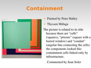 Containment
 Painted by Peter Halley 
 Thyssen Málaga
The picture is related to its title 
because there are “cells” 
(s...