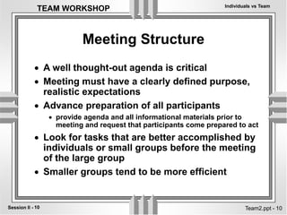 Individuals vs Team
10
Session II -
TEAM WORKSHOP
Team2.ppt - 10
Meeting Structure
 A well thought-out agenda is critical
 Meeting must have a clearly defined purpose,
realistic expectations
 Advance preparation of all participants
 provide agenda and all informational materials prior to
meeting and request that participants come prepared to act
 Look for tasks that are better accomplished by
individuals or small groups before the meeting
of the large group
 Smaller groups tend to be more efficient
 