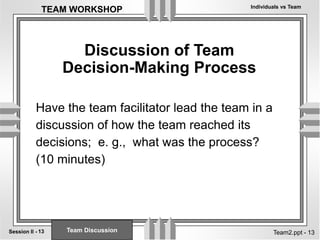 Individuals vs Team
13
Session II -
TEAM WORKSHOP
Team2.ppt - 13
Discussion of Team
Decision-Making Process
Have the team facilitator lead the team in a
discussion of how the team reached its
decisions; e. g., what was the process?
(10 minutes)
Team Discussion
 