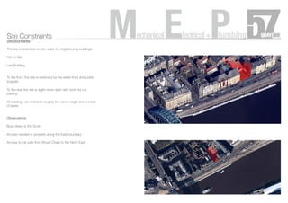 Site Constraints
Site Boundaries
The site is restricted on two sides by neighbouring buildings:
Flynn’s Bar
Law Building
To the front, the site is restricted by the street front and public
footpath
To the rear, the site is slight more open with room for car
parking
All buildings are limited to roughly the same height and number
of levels
Observations
Busy street to the South
Access needed to property along the East boundary
Access to car park from Broad Chare to the North East
MechanicalElectrical+Plumbing
 