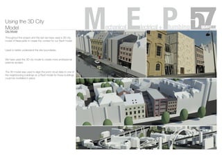 Using the 3D City
Model
City Model
Throughout this project and the last we have used a 3D city
model of Newcastle to create the context for our Revit model.
Used to better understand the site boundaries.
We have used the 3D city model to create more professional
external renders.
The 3D model was used to align the point cloud data to one of
the neighbouring buildings so a Revit model for these buildings
could be modelled in place.
MechanicalElectrical+Plumbing
 