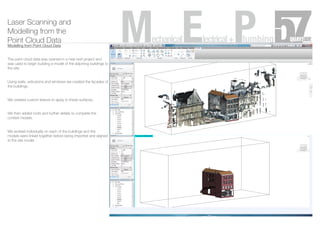 Laser Scanning and
Modelling from the
Point Cloud Data
Modelling from Point Cloud Data
The point cloud data was opened in a new revit project and
was used to begin building a model of the adjoining buildings to
the site.
Using walls, extrusions and windows we created the facades of
the buildings.
We created custom texture to apply to these surfaces.
We then added roofs and further details to complete the
context models.
We worked individually on each of the buildings and the
models were linked together before being imported and aligned
to the site model.
MechanicalElectrical+Plumbing
 