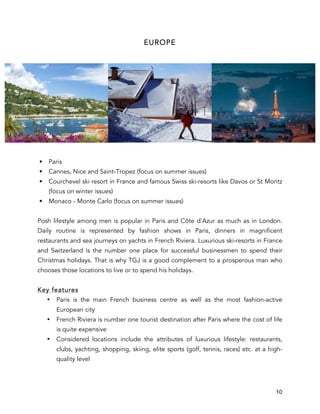 10
EUROPE
§ Paris
§ Cannes, Nice and Saint-Tropez (focus on summer issues)
§ Courchevel ski resort in France and famous Swiss ski-resorts like Davos or St Moritz
(focus on winter issues)
§ Monaco - Monte Carlo (focus on summer issues)
Posh lifestyle among men is popular in Paris and Côte d'Azur as much as in London.
Daily routine is represented by fashion shows in Paris, dinners in magnificent
restaurants and sea journeys on yachts in French Riviera. Luxurious ski-resorts in France
and Switzerland is the number one place for successful businessmen to spend their
Christmas holidays. That is why TGJ is a good complement to a prosperous man who
chooses those locations to live or to spend his holidays.
Key features
• Paris is the main French business centre as well as the most fashion-active
European city
• French Riviera is number one tourist destination after Paris where the cost of life
is quite expensive
• Considered locations include the attributes of luxurious lifestyle: restaurants,
clubs, yachting, shopping, skiing, elite sports (golf, tennis, races) etc. at a high-
quality level
 
