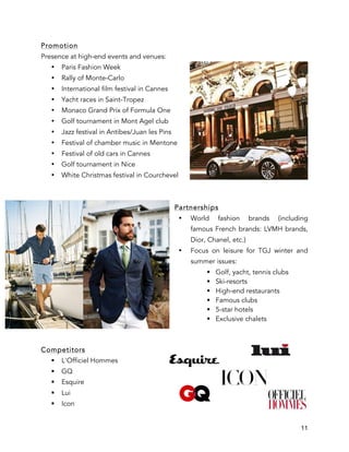11
Promotion
Presence at high-end events and venues:
• Paris Fashion Week
• Rally of Monte-Carlo
• International film festival in Cannes
• Yacht races in Saint-Tropez
• Monaco Grand Prix of Formula One
• Golf tournament in Mont Agel club
• Jazz festival in Antibes/Juan les Pins
• Festival of chamber music in Mentone
• Festival of old cars in Cannes
• Golf tournament in Nice
• White Christmas festival in Courchevel
Partnerships
• World fashion brands (including
famous French brands: LVMH brands,
Dior, Chanel, etc.)
• Focus on leisure for TGJ winter and
summer issues:
§ Golf, yacht, tennis clubs
§ Ski-resorts
§ High-end restaurants
§ Famous clubs
§ 5-star hotels
§ Exclusive chalets
Competitors
§ L'Officiel Hommes
§ GQ
§ Esquire
§ Lui
§ Icon
 