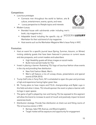 13
Competitors
• Luxurious prototype
§ Connects men throughout the world to fashion, arts &
culture, entertainment, events, sports, and news
§ Luxury perspective to lifestyle topics and interests
• Modern Luxury
§ Branded house with sub-brands under including men’s
book, city magazine etc.)
§ Adaptable brand including the specific city of
Manhattan for their sub-brand of city magazines
§ Host events such as the Manhattan Magazine Men’s Issue Party in NYC
Promotion
• Host an event for a specific journal issue (Spring, Summer, Autumn, or Winter)
inviting celebrity guests that have been featured in previous or current issues
and also prospects, and current readers and subscribers
§ High likeability guests will share images on social media
§ Build more earned media for TGJ
• Invest in placing a banner illustrating TGJ logo at luxurious fashion show events
in the city and providing free distribution
§ New York Fashion Week: Men’s
§ Men’s will feature a mix of runway shows, presentations and special
events (CFDA 2015)
• Trump Golf Links in Ferry Point, NY is scheduled to open this year and promises
a high-end experience having higher green fees
• Mr. Trump plans to have majors and P.G.A. championships and Ryder cups in
this field and when it does, TGJ should sponsor the event or place a banner with
its logo in open spaces
• The game of golf is played by men and having TGJ be exposed to this segment
will allow the brand to increase its word of mouth and positively impact its brand
awareness levels
• Distribution strategy: Provide free distribution at check out and fitting rooms of
TGJ at luxurious stores in NYC
§ Barneys, Saks Fifth Avenue, and Bloomingdale’s
§ Target market will be exposure and opportunity for engagement
 