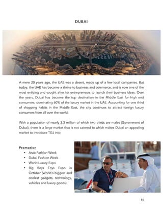 14
DUBAI
A mere 20 years ago, the UAE was a desert, made up of a few local companies. But
today, the UAE has become a shrine to business and commerce, and is now one of the
most enticing and sought after for entrepreneurs to launch their business ideas. Over
the years, Dubai has become the top destination in the Middle East for high end
consumers, dominating 60% of the luxury market in the UAE. Accounting for one third
of shopping habits in the Middle East, the city continues to attract foreign luxury
consumers from all over the world.
With a population of nearly 2.3 million of which two thirds are males (Government of
Dubai), there is a large market that is not catered to which makes Dubai an appealing
market to introduce TGJ into.
Promotion
• Arab Fashion Week
• Dubai Fashion Week
• World Luxury Expo
• Big Boys Toys Expo in
October (World's biggest and
coolest gadgets, technology,
vehicles and luxury goods)
 