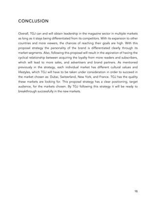 16
CONCLUSION
Overall, TGJ can and will obtain leadership in the magazine sector in multiple markets
as long as it stays being differentiated from its competitors. With its expansion to other
countries and more viewers, the chances of reaching their goals are high. With this
proposal strategy the personality of the brand is differentiated clearly through its
market segments. Also, following this proposal will result in the aspiration of having the
cyclical relationship between acquiring the loyalty from more readers and subscribers,
which will lead to more sales, and advertisers and brand partners. As mentioned
previously in the strategy, each individual market has different cultural values and
lifestyles, which TGJ will have to be taken under consideration in order to succeed in
the market chosen as: Dubai, Switzerland, New York, and France. TGJ has the quality
these markets are looking for. This proposal strategy has a clear positioning, target
audience, for the markets chosen. By TGJ following this strategy it will be ready to
breakthrough successfully in the new markets.
 