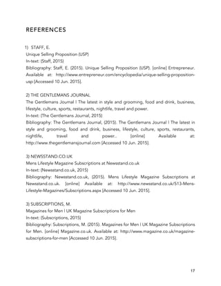 17
REFERENCES
1) STAFF, E.
Unique Selling Proposition (USP)
In-text: (Staff, 2015)
Bibliography: Staff, E. (2015). Unique Selling Proposition (USP). [online] Entrepreneur.
Available at: http://www.entrepreneur.com/encyclopedia/unique-selling-proposition-
usp [Accessed 10 Jun. 2015].
2) THE GENTLEMANS JOURNAL
The Gentlemans Journal | The latest in style and grooming, food and drink, business,
lifestyle, culture, sports, restaurants, nightlife, travel and power.
In-text: (The Gentlemans Journal, 2015)
Bibliography: The Gentlemans Journal, (2015). The Gentlemans Journal | The latest in
style and grooming, food and drink, business, lifestyle, culture, sports, restaurants,
nightlife, travel and power.. [online] Available at:
http://www.thegentlemansjournal.com [Accessed 10 Jun. 2015].
3) NEWSSTAND.CO.UK
Mens Lifestyle Magazine Subscriptions at Newsstand.co.uk
In-text: (Newsstand.co.uk, 2015)
Bibliography: Newsstand.co.uk, (2015). Mens Lifestyle Magazine Subscriptions at
Newsstand.co.uk. [online] Available at: http://www.newsstand.co.uk/513-Mens-
Lifestyle-Magazines/Subscriptions.aspx [Accessed 10 Jun. 2015].
3) SUBSCRIPTIONS, M.
Magazines for Men | UK Magazine Subscriptions for Men
In-text: (Subscriptions, 2015)
Bibliography: Subscriptions, M. (2015). Magazines for Men | UK Magazine Subscriptions
for Men. [online] Magazine.co.uk. Available at: http://www.magazine.co.uk/magazine-
subscriptions-for-men [Accessed 10 Jun. 2015].
 