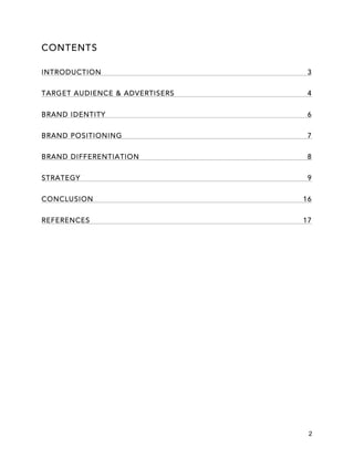 2
CONTENTS
INTRODUCTION 3
TARGET AUDIENCE & ADVERTISERS 4
BRAND IDENTITY 6
BRAND POSITIONING 7
BRAND DIFFERENTIATION 8
STRATEGY 9
CONCLUSION 16
REFERENCES 17
 