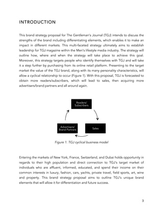 3
INTRODUCTION
This brand strategy proposal for The Gentleman’s Journal (TGJ) intends to discuss the
strengths of the brand including differentiating elements, which enables it to make an
impact in different markets. This multi-faceted strategy ultimately aims to establish
leadership for TGJ magazine within the Men’s lifestyle media industry. The strategy will
outline how, where and when the strategy will take place to achieve this goal.
Moreover, this strategy targets people who identify themselves with TGJ and will take
it a step further by purchasing from its online retail platform. Presenting to the target
market the value of the TGJ brand, along with its many personality characteristics, will
allow a cyclical relationship to occur (Figure 1). With this proposal, TGJ is forecasted to
obtain more readers/subscribers, which will lead to sales, then acquiring more
advertisers/brand partners and all around again.
Figure 1. TGJ cyclical business model
Entering the markets of New York, France, Switzerland, and Dubai holds opportunity in
regards to their high population and direct connection to TGJ’s target market of
individuals who are affluent, informed, educated, and spend their income on their
common interests in luxury, fashion, cars, yachts, private travel, field sports, art, wine
and property. This brand strategy proposal aims to outline TGJ’s unique brand
elements that will allow it for differentiation and future success.
Readers/
Subscribers
Sales
Advertisers/
Brand Partners
 