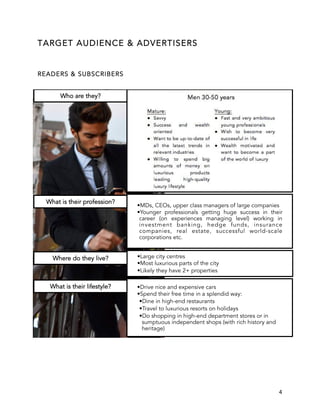 4
TARGET AUDIENCE & ADVERTISERS
READERS & SUBSCRIBERS
Who are they?
• MDs, CEOs, upper class managers of large companies
• Younger professionals getting huge success in their
career (on experiences managing level) working in
investment banking, hedge funds, insurance
companies, real estate, successful world-scale
corporations etc.
What is their profession?
• Large city centres
• Most luxurious parts of the city
• Likely they have 2+ properties
Where do they live?
• Drive nice and expensive cars
• Spend their free time in a splendid way:
• Dine in high-end restaurants
• Travel to luxurious resorts on holidays
• Do shopping in high-end department stores or in
sumptuous independent shops (with rich history and
heritage)
What is their lifestyle?
 