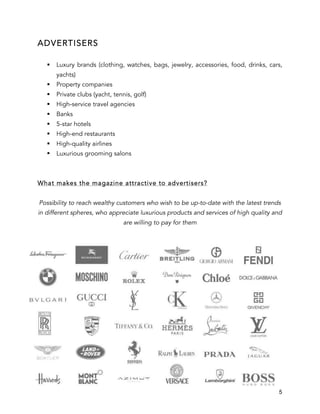 5
ADVERTISERS
§ Luxury brands (clothing, watches, bags, jewelry, accessories, food, drinks, cars,
yachts)
§ Property companies
§ Private clubs (yacht, tennis, golf)
§ High-service travel agencies
§ Banks
§ 5-star hotels
§ High-end restaurants
§ High-quality airlines
§ Luxurious grooming salons
What makes the magazine attractive to advertisers?
Possibility to reach wealthy customers who wish to be up-to-date with the latest trends
in different spheres, who appreciate luxurious products and services of high quality and
are willing to pay for them
 