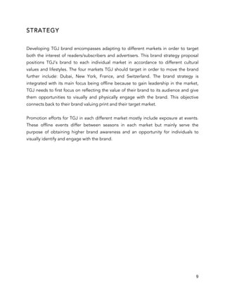 9
STRATEGY
Developing TGJ brand encompasses adapting to different markets in order to target
both the interest of readers/subscribers and advertisers. This brand strategy proposal
positions TGJ’s brand to each individual market in accordance to different cultural
values and lifestyles. The four markets TGJ should target in order to move the brand
further include: Dubai, New York, France, and Switzerland. The brand strategy is
integrated with its main focus being offline because to gain leadership in the market,
TGJ needs to first focus on reflecting the value of their brand to its audience and give
them opportunities to visually and physically engage with the brand. This objective
connects back to their brand valuing print and their target market.
Promotion efforts for TGJ in each different market mostly include exposure at events.
These offline events differ between seasons in each market but mainly serve the
purpose of obtaining higher brand awareness and an opportunity for individuals to
visually identify and engage with the brand.
 