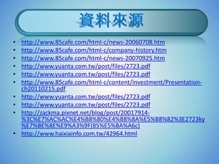•   http://www.85cafe.com/html-c/news-20060708.htm
•   http://www.85cafe.com/html-c/company-history.htm
•   http://www.85cafe.com/html-c/news-20070925.htm
•   http://www.yuanta.com.tw/post/files/2723.pdf
•   http://www.yuanta.com.tw/post/files/2723.pdf
•   http://www.85cafe.com/html-c/content/investment/Presentation-
    ch20110215.pdf
•   http://www.yuanta.com.tw/post/files/2723.pdf
•   http://www.yuanta.com.tw/post/files/2723.pdf
•   http://zackma.pixnet.net/blog/post/20017914-
    %3C%E7%AC%AC%E4%B8%80%E4%B8%8A%E5%B8%82%3E2723ky
    %E7%BE%8E%E9%A3%9F(85%E5%BA%A6c)
•   http://www.haixiainfo.com.tw/42964.html
 