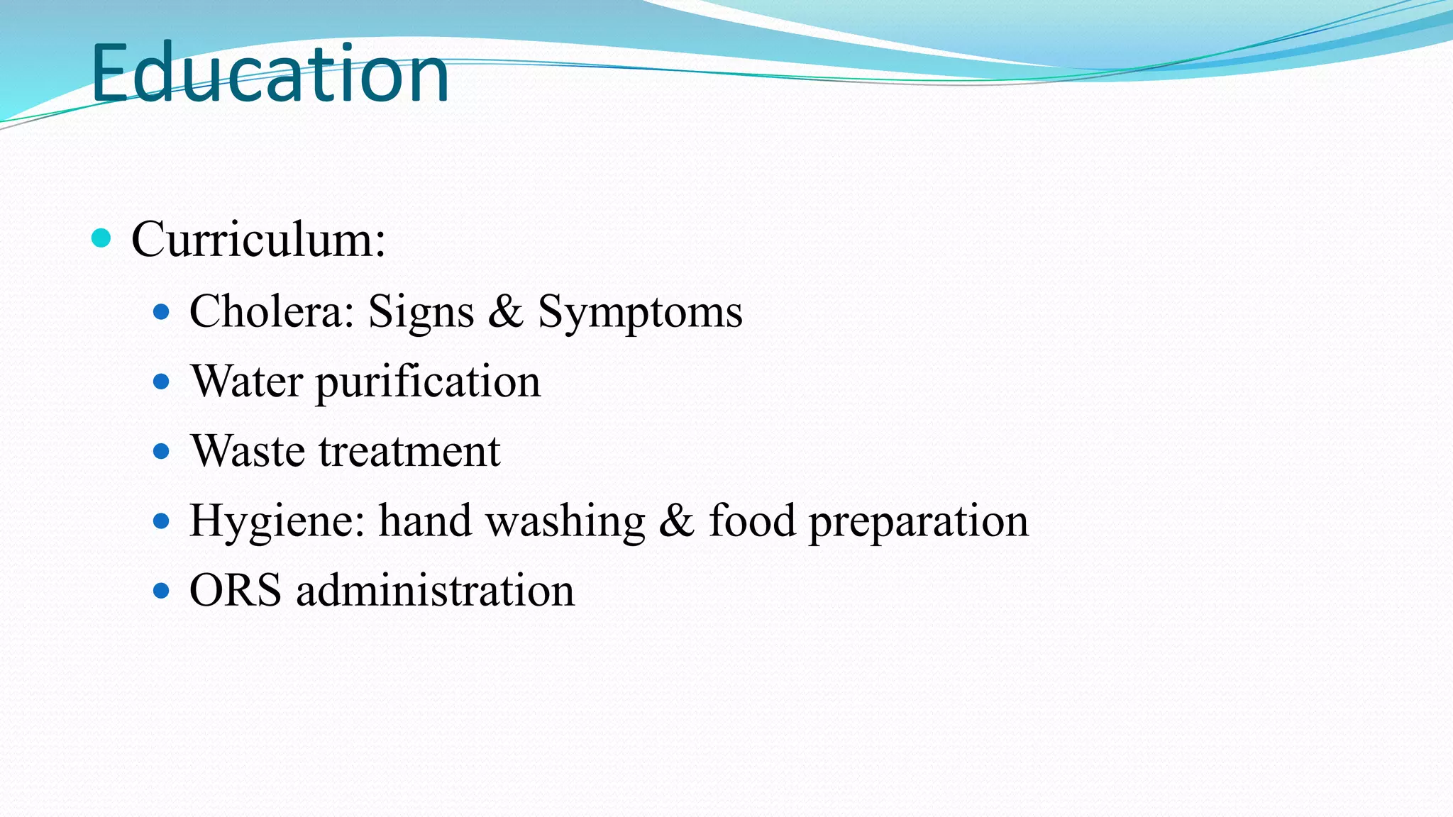 Education
 Curriculum:
 Cholera: Signs & Symptoms
 Water purification
 Waste treatment
 Hygiene: hand washing & food preparation
 ORS administration

 