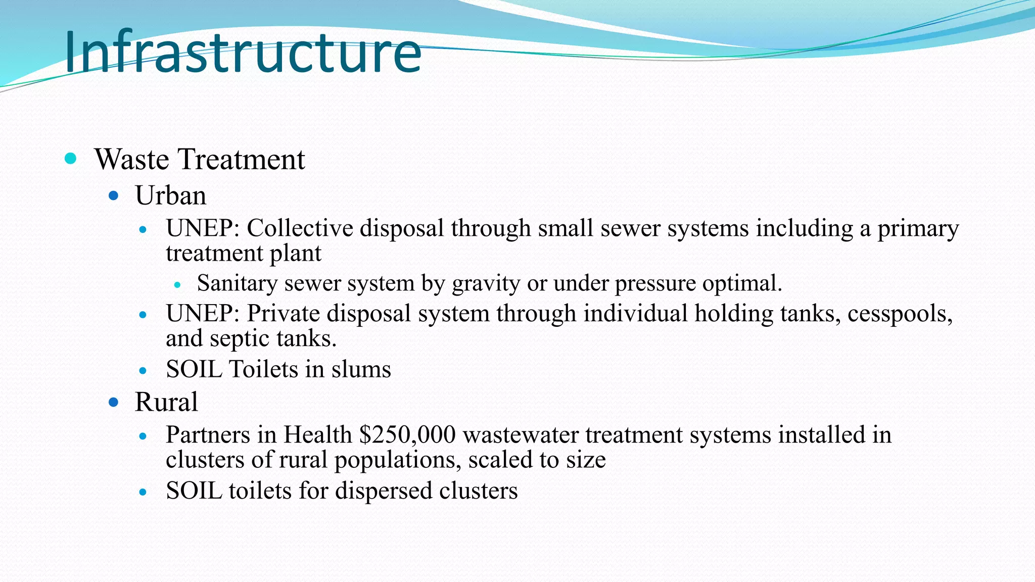 Infrastructure
 Waste Treatment
 Urban


UNEP: Collective disposal through small sewer systems including a primary
treatment plant





Sanitary sewer system by gravity or under pressure optimal.

UNEP: Private disposal system through individual holding tanks, cesspools,
and septic tanks.
SOIL Toilets in slums

 Rural



Partners in Health $250,000 wastewater treatment systems installed in
clusters of rural populations, scaled to size
SOIL toilets for dispersed clusters

 