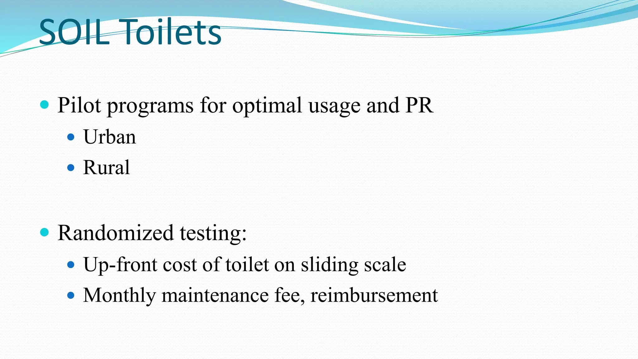 SOIL Toilets
 Pilot programs for optimal usage and PR
 Urban
 Rural
 Randomized testing:
 Up-front cost of toilet on sliding scale
 Monthly maintenance fee, reimbursement

 