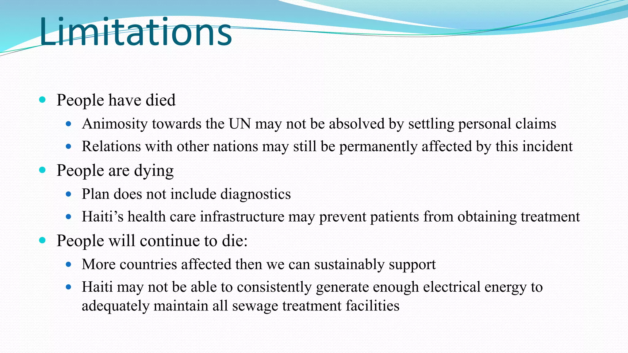 Limitations
 People have died
 Animosity towards the UN may not be absolved by settling personal claims
 Relations with other nations may still be permanently affected by this incident

 People are dying
 Plan does not include diagnostics

 Haiti’s health care infrastructure may prevent patients from obtaining treatment

 People will continue to die:
 More countries affected then we can sustainably support

 Haiti may not be able to consistently generate enough electrical energy to

adequately maintain all sewage treatment facilities

 
