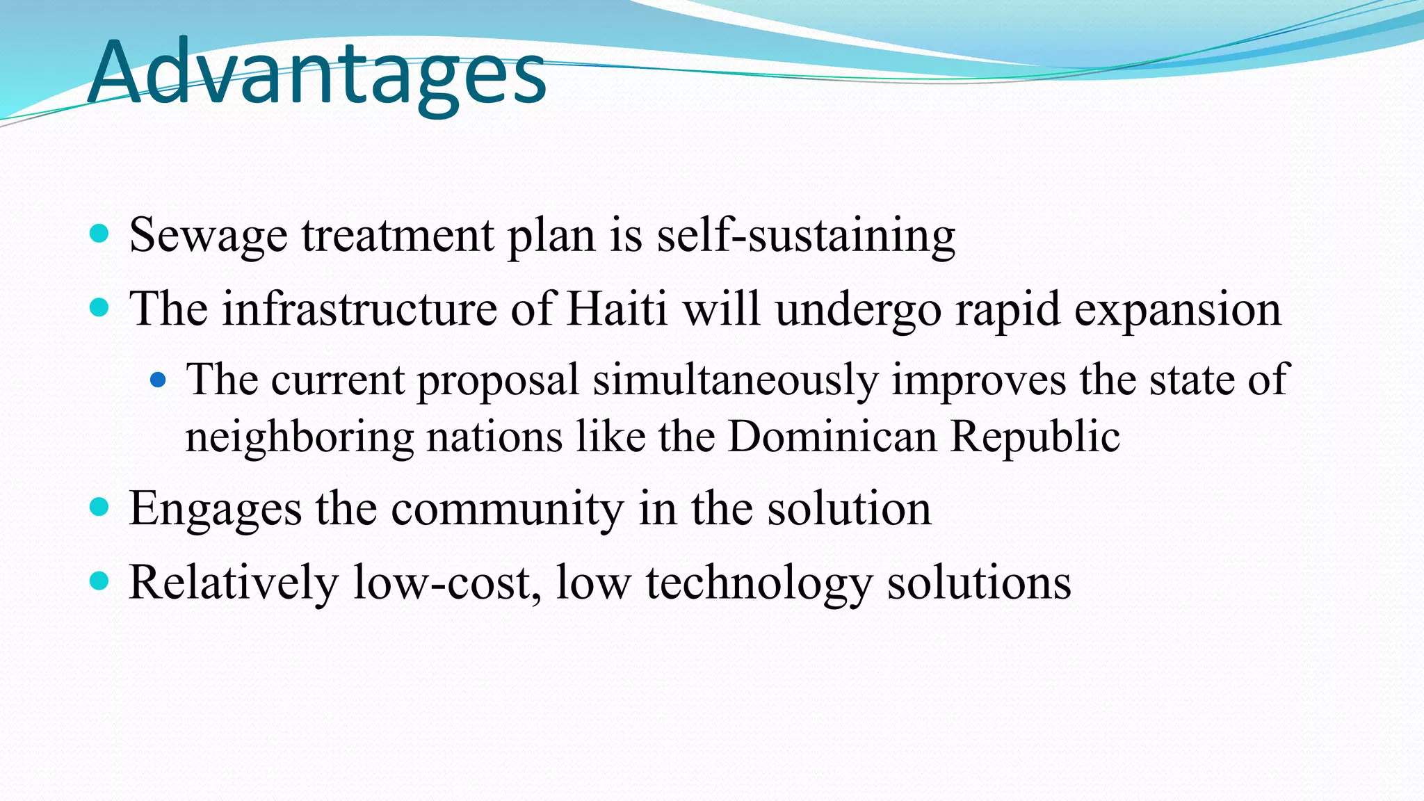 Advantages
 Sewage treatment plan is self-sustaining

 The infrastructure of Haiti will undergo rapid expansion
 The current proposal simultaneously improves the state of
neighboring nations like the Dominican Republic
 Engages the community in the solution
 Relatively low-cost, low technology solutions

 