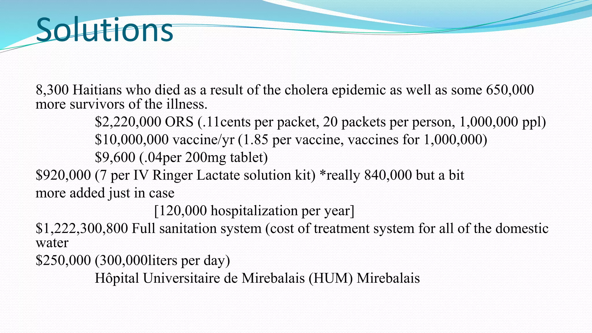 Solutions
8,300 Haitians who died as a result of the cholera epidemic as well as some 650,000
more survivors of the illness.
$2,220,000 ORS (.11cents per packet, 20 packets per person, 1,000,000 ppl)
$10,000,000 vaccine/yr (1.85 per vaccine, vaccines for 1,000,000)
$9,600 (.04per 200mg tablet)
$920,000 (7 per IV Ringer Lactate solution kit) *really 840,000 but a bit
more added just in case
[120,000 hospitalization per year]
$1,222,300,800 Full sanitation system (cost of treatment system for all of the domestic
water
$250,000 (300,000liters per day)
Hôpital Universitaire de Mirebalais (HUM) Mirebalais

 
