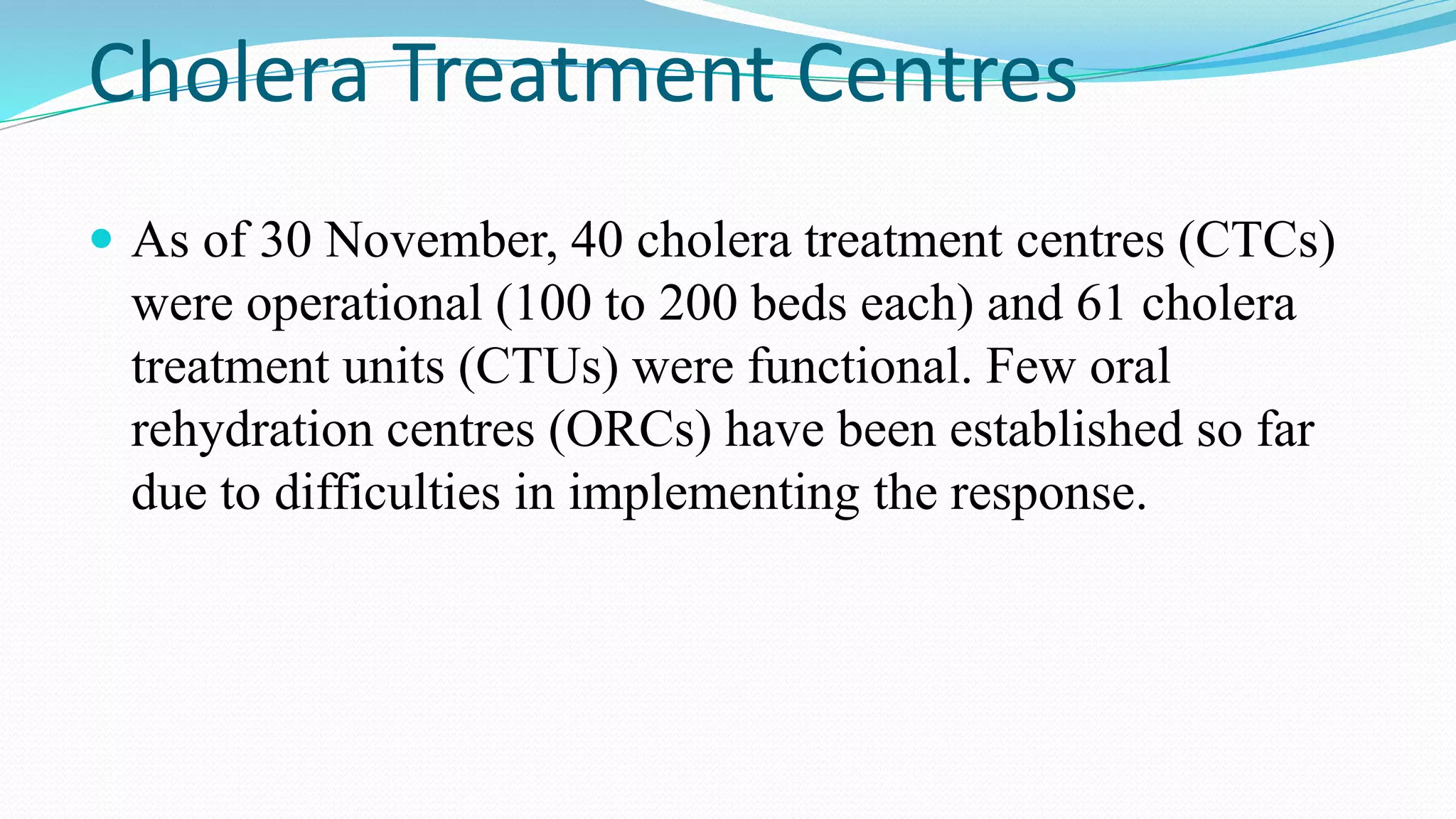 Cholera Treatment Centres
 As of 30 November, 40 cholera treatment centres (CTCs)

were operational (100 to 200 beds each) and 61 cholera
treatment units (CTUs) were functional. Few oral
rehydration centres (ORCs) have been established so far
due to difficulties in implementing the response.

 