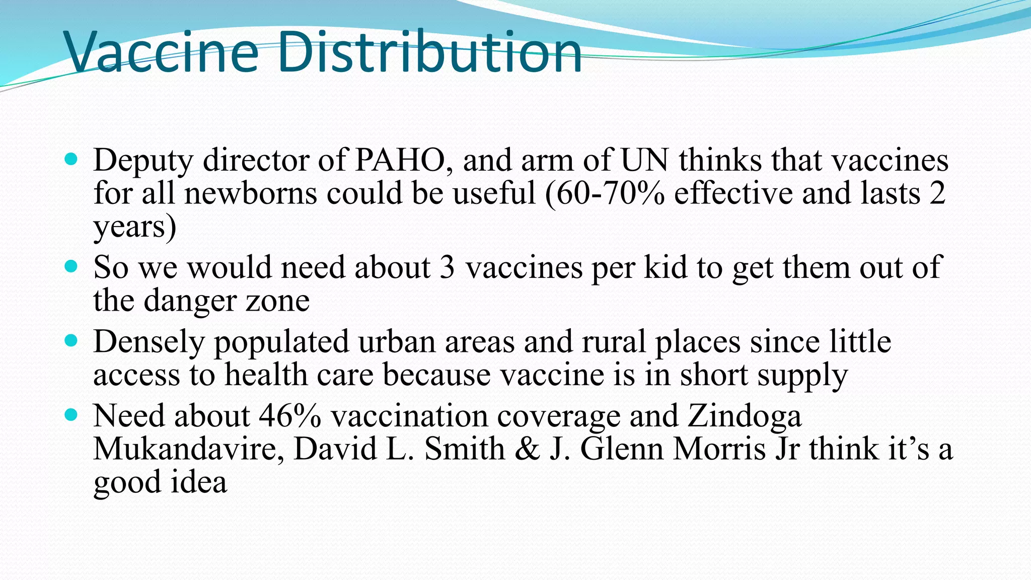 Vaccine Distribution
 Deputy director of PAHO, and arm of UN thinks that vaccines

for all newborns could be useful (60-70% effective and lasts 2
years)
 So we would need about 3 vaccines per kid to get them out of
the danger zone
 Densely populated urban areas and rural places since little
access to health care because vaccine is in short supply
 Need about 46% vaccination coverage and Zindoga
Mukandavire, David L. Smith & J. Glenn Morris Jr think it’s a
good idea

 