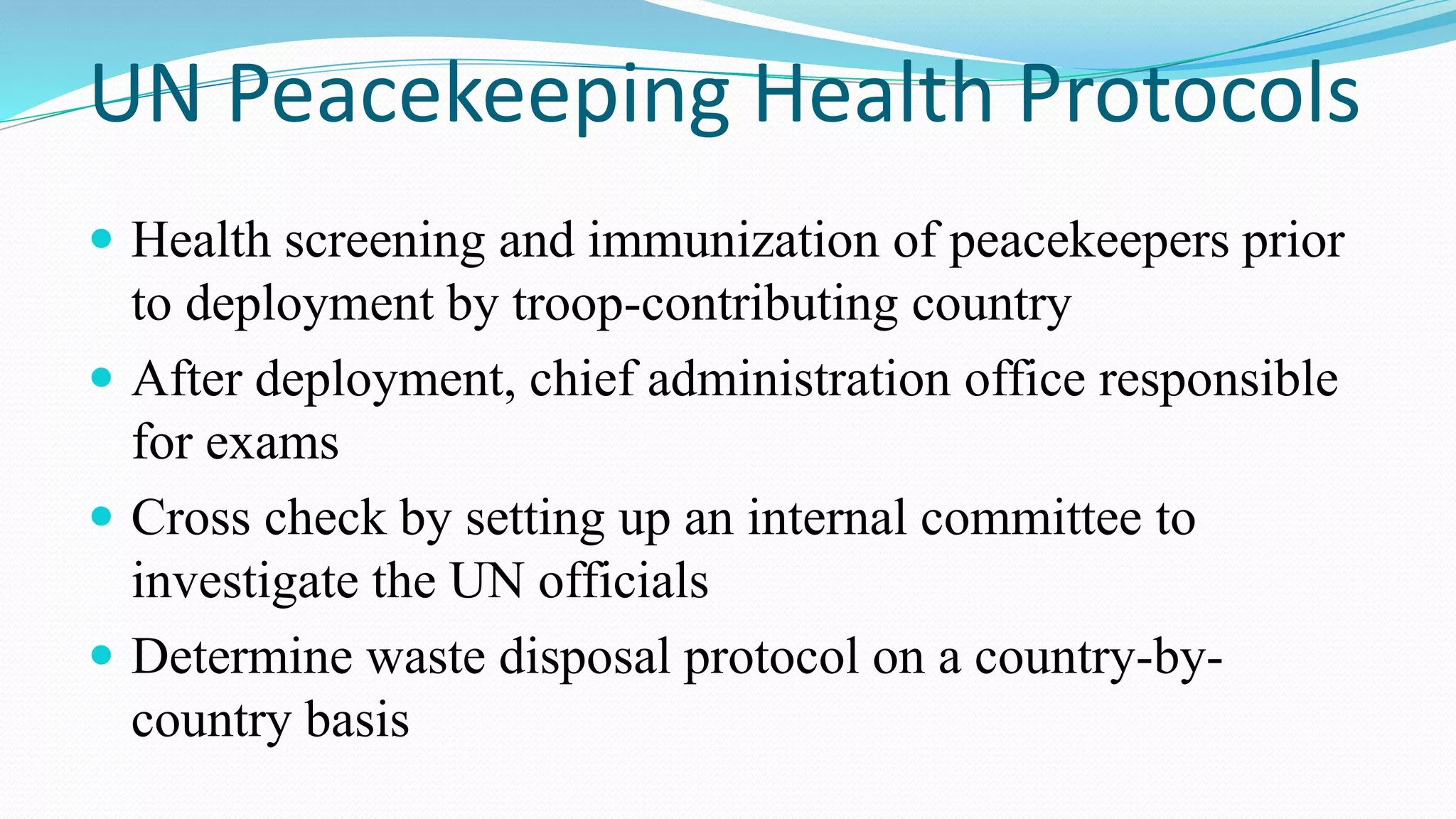UN Peacekeeping Health Protocols
 Health screening and immunization of peacekeepers prior

to deployment by troop-contributing country
 After deployment, chief administration office responsible
for exams
 Cross check by setting up an internal committee to
investigate the UN officials
 Determine waste disposal protocol on a country-bycountry basis

 