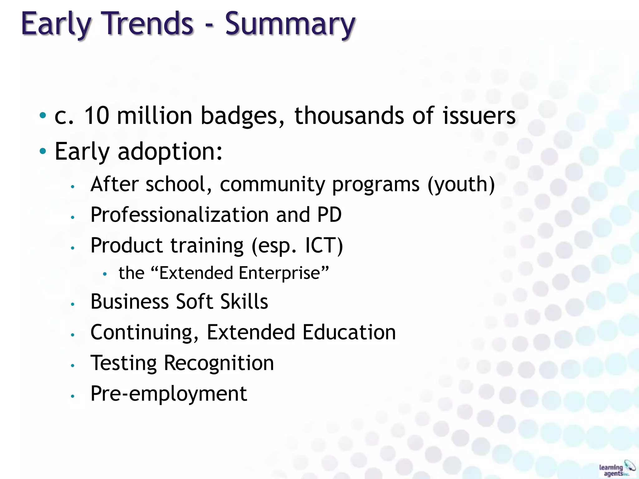 Early Trends - Summary
• c. 10 million badges, thousands of issuers
• Early adoption:
• After school, community programs (youth)
• Professionalization and PD
• Product training (esp. ICT)
• the “Extended Enterprise”
• Business Soft Skills
• Continuing, Extended Education
• Testing Recognition
• Pre-employment
 