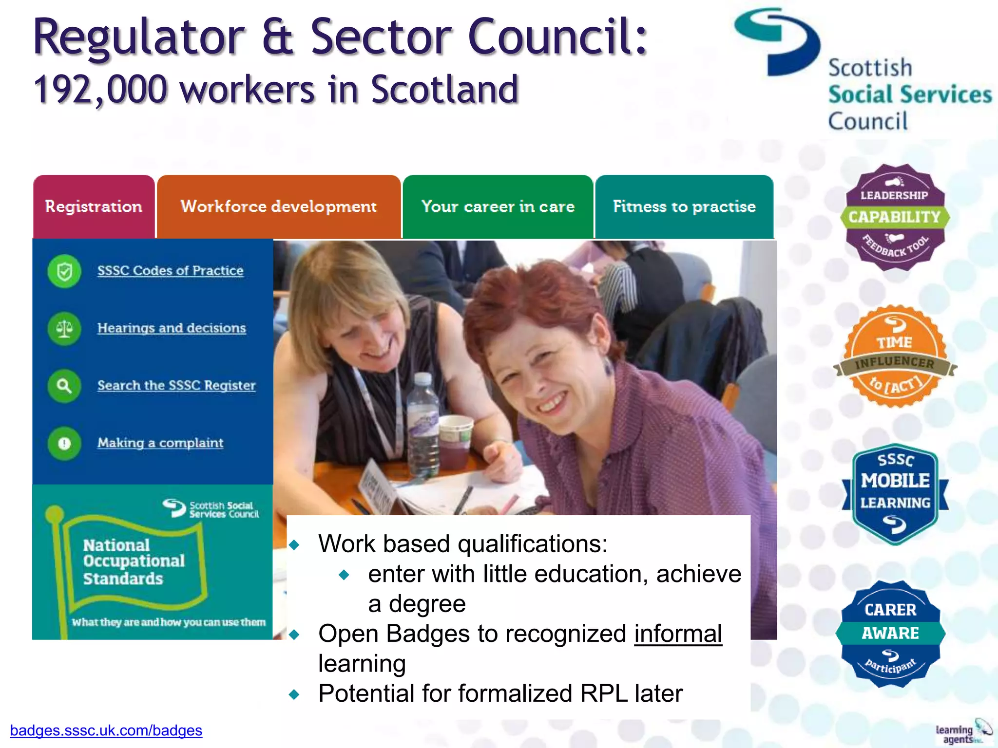 Regulator & Sector Council:
192,000 workers in Scotland
badges.sssc.uk.com/badges
 Work based qualifications:
 enter with little education, achieve
a degree
 Open Badges to recognized informal
learning
 Potential for formalized RPL later
 