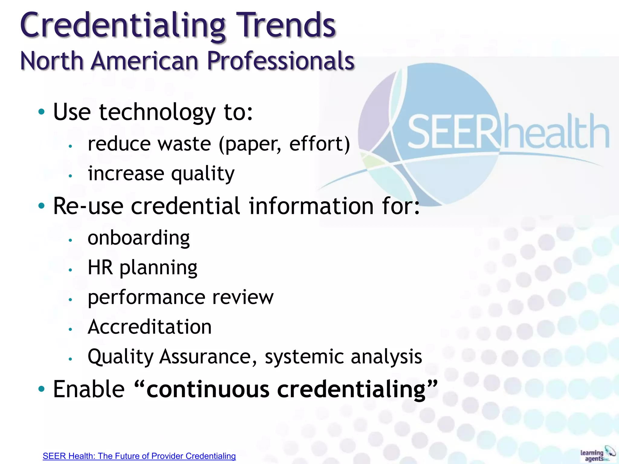 Credentialing Trends
North American Professionals
• Use technology to:
• reduce waste (paper, effort)
• increase quality
• Re-use credential information for:
• onboarding
• HR planning
• performance review
• Accreditation
• Quality Assurance, systemic analysis
• Enable “continuous credentialing”
SEER Health: The Future of Provider Credentialing
 